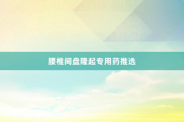 腰椎间盘隆起专用药推选